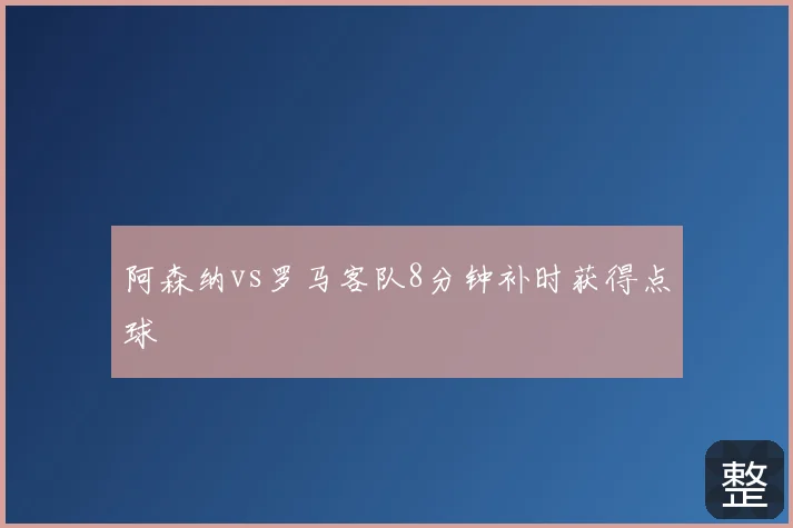 阿森纳vs罗马客队8分钟补时获得点球